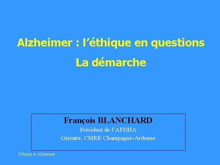Alzheimer : l’éthique en questions La démarche François BLANCHARD Président de l’AFDHA Gériatre, CMRR