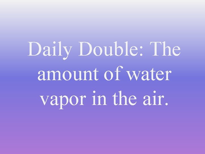 Daily Double: The amount of water vapor in the air. 