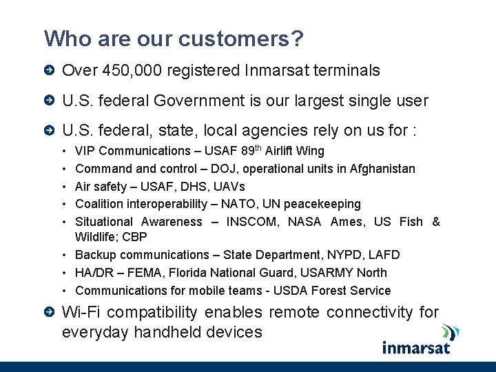 Who are our customers? Over 450, 000 registered Inmarsat terminals U. S. federal Government Who are our customers? Over 450, 000 registered Inmarsat terminals U. S. federal Government