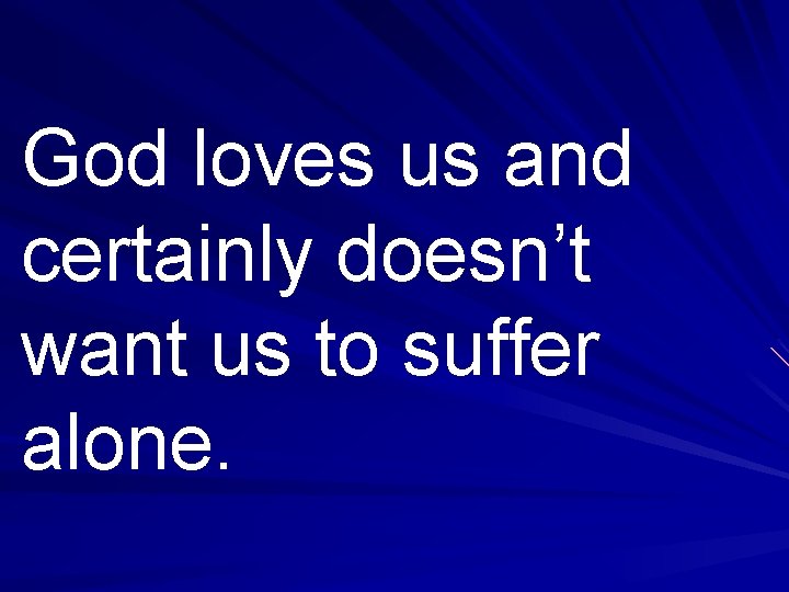 God loves us and certainly doesn’t want us to suffer alone. 