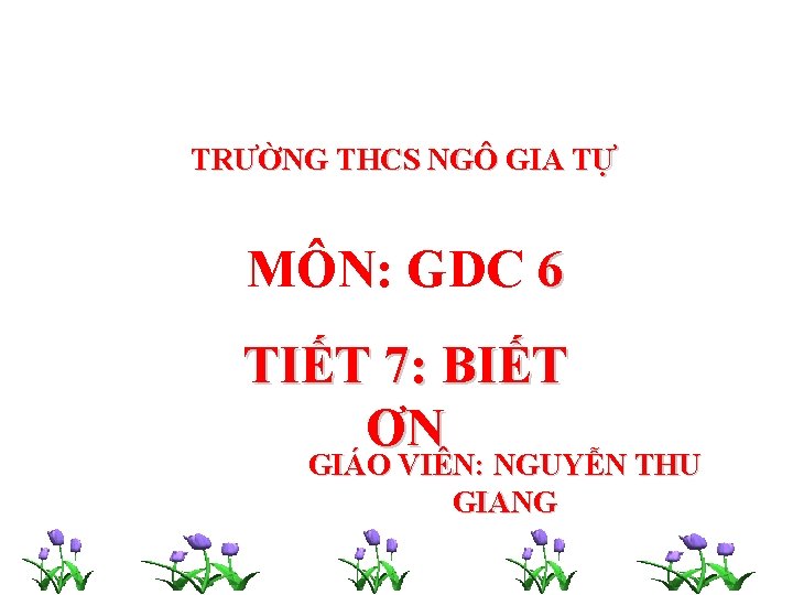 TRƯỜNG THCS NGÔ GIA TỰ MÔN: GDC 6 TIẾT 7: BIẾT ƠN GIÁO VIÊN: