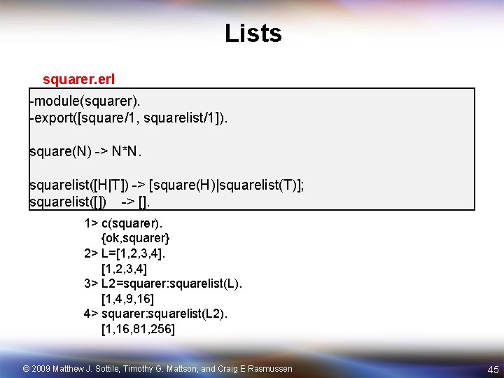 Lists squarer. erl -module(squarer). -export([square/1, squarelist/1]). square(N) -> N*N. squarelist([H|T]) -> [square(H)|squarelist(T)]; squarelist([]) ->