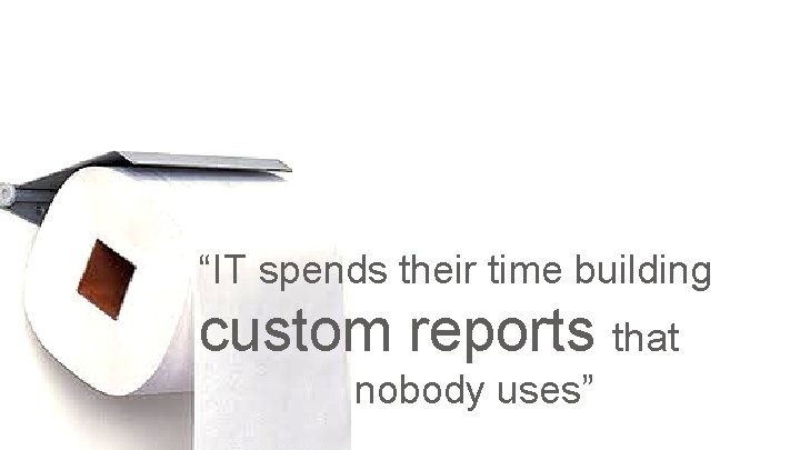 “IT spends their time building custom reports that nobody uses” 