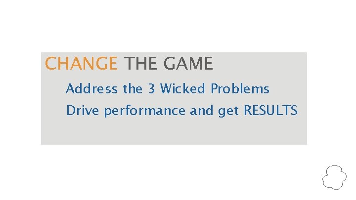 CHANGE THE GAME Address the 3 Wicked Problems Drive performance and get RESULTS 