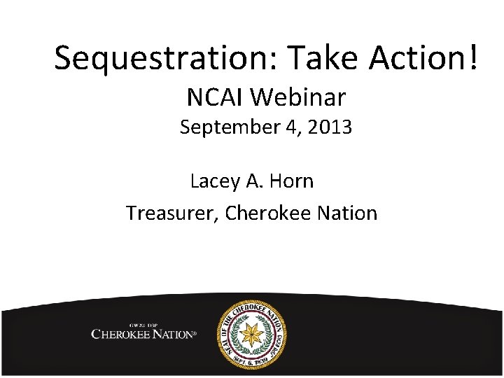 Sequestration: Take Action! NCAI Webinar September 4, 2013 Lacey A. Horn Treasurer, Cherokee Nation