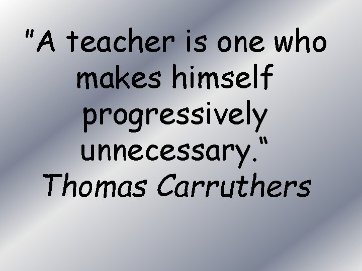 ”A teacher is one who makes himself progressively unnecessary. “ Thomas Carruthers 