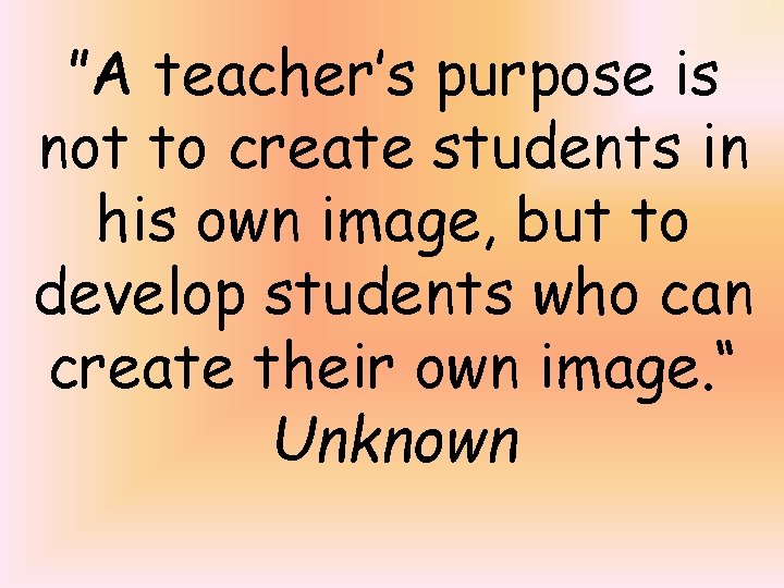 ”A teacher’s purpose is not to create students in his own image, but to