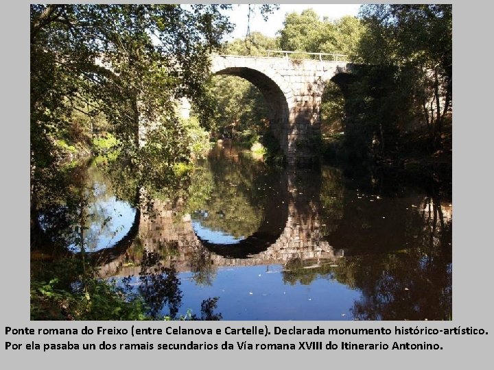 Ponte romana do Freixo (entre Celanova e Cartelle). Declarada monumento histórico-artístico. Por ela pasaba