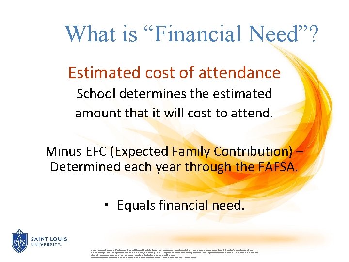 What is “Financial Need”? Estimated cost of attendance School determines the estimated amount that