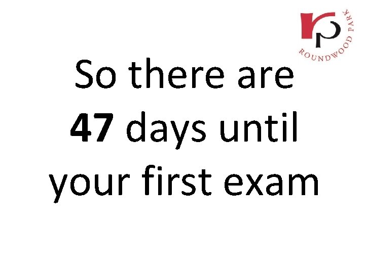 So there are 47 days until your first exam 