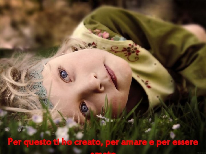 Per questo ti ho creato, per amare e per essere 