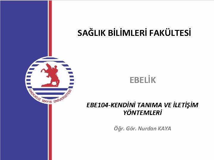 SAĞLIK BİLİMLERİ FAKÜLTESİ EBELİK EBE 104 -KENDİNİ TANIMA VE İLETİŞİM YÖNTEMLERİ Öğr. Gör. Nurdan