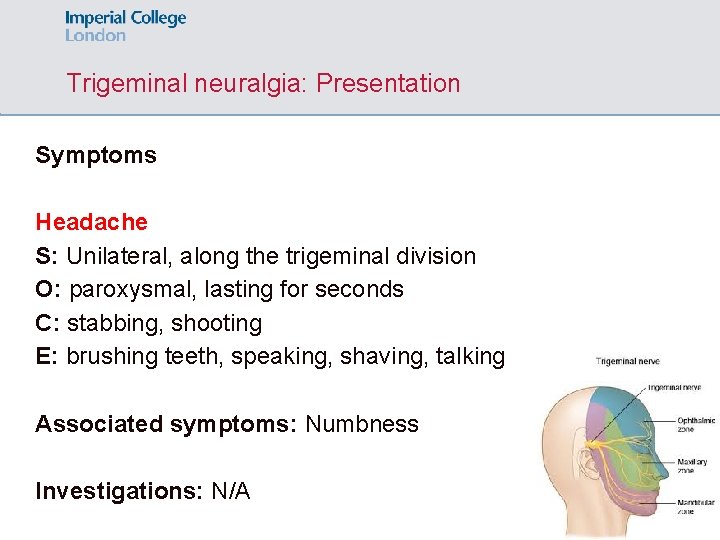 Trigeminal neuralgia: Presentation Symptoms Headache S: Unilateral, along the trigeminal division O: paroxysmal, lasting