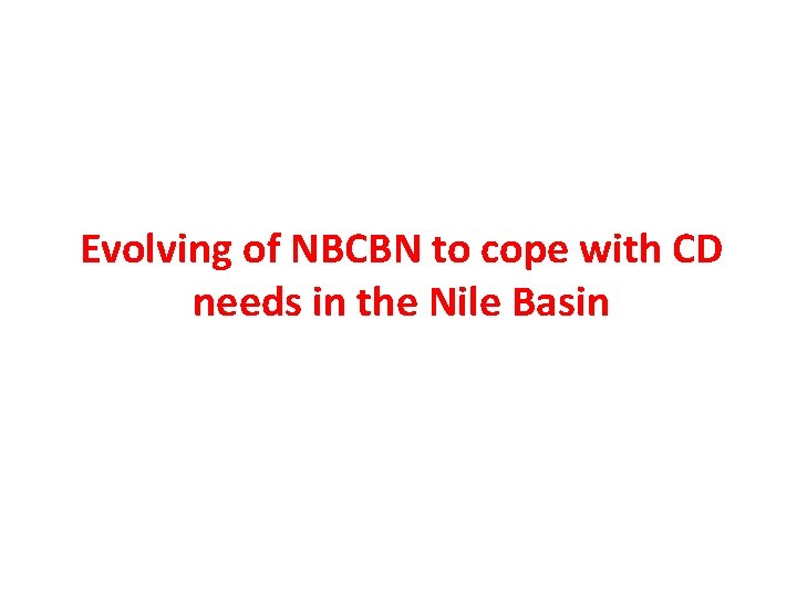 Evolving of NBCBN to cope with CD needs in the Nile Basin Evolving of NBCBN to cope with CD needs in the Nile Basin