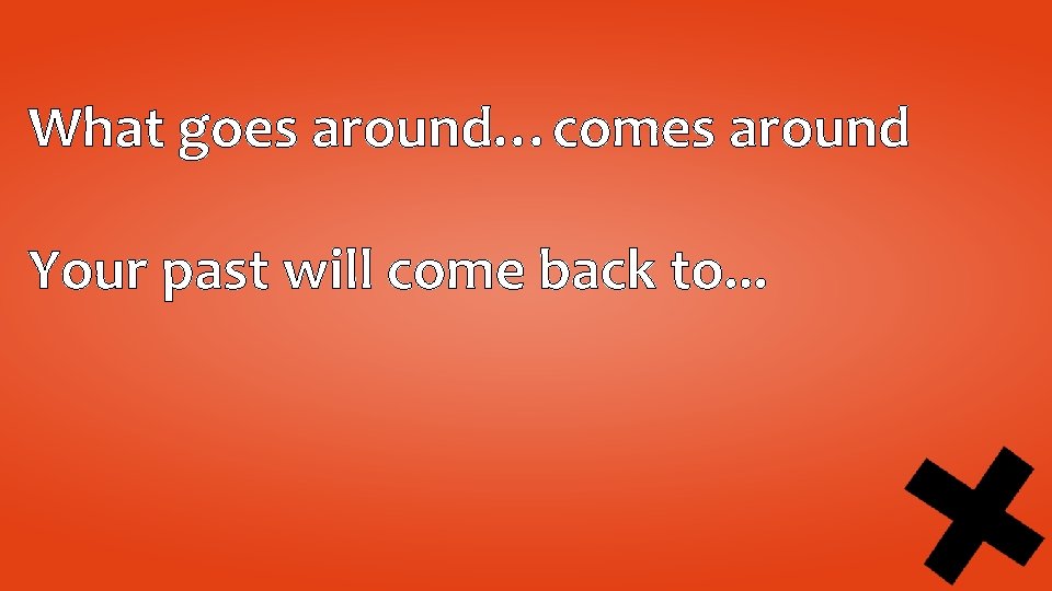 What goes around…comes around Your past will come back to. . . 