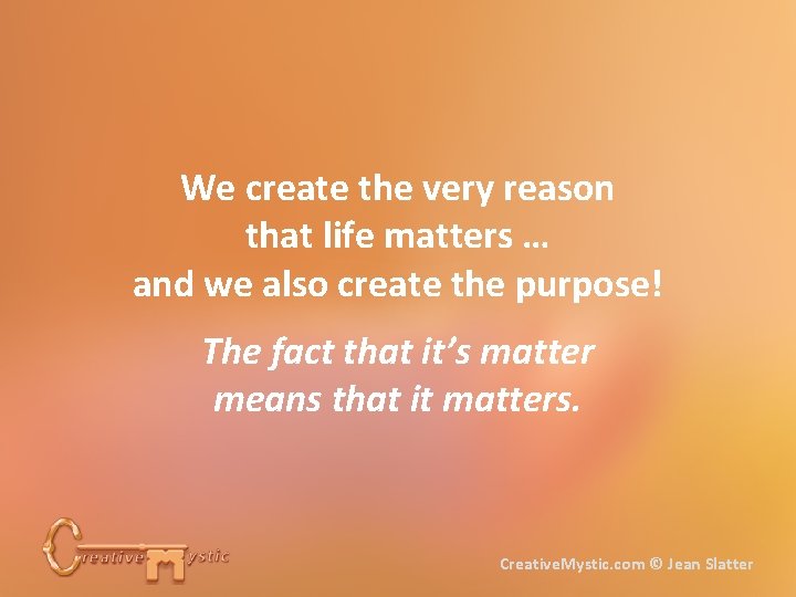 We create the very reason that life matters … and we also create the