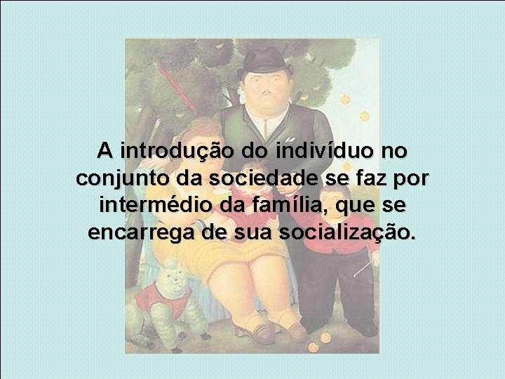 A introdução do indivíduo no conjunto da sociedade se faz por intermédio da família,