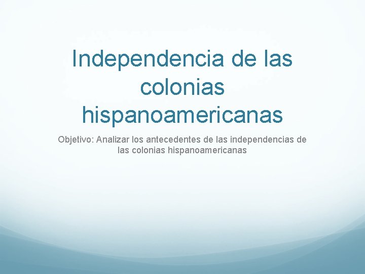 Independencia de las colonias hispanoamericanas Objetivo: Analizar los antecedentes de las independencias de las