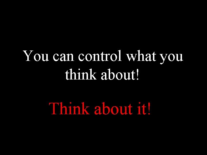 You can control what you think about! Think about it! 