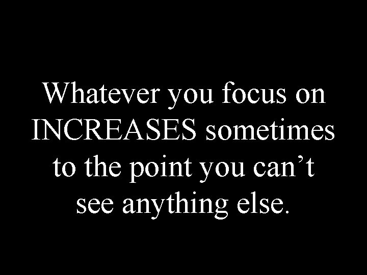 Whatever you focus on INCREASES sometimes to the point you can’t see anything else.