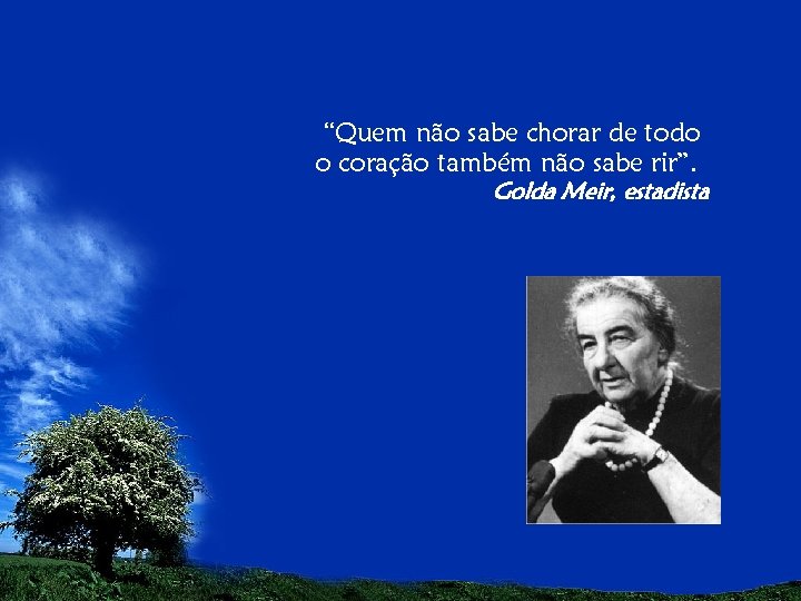 “Quem não sabe chorar de todo o coração também não sabe rir”. Golda Meir,