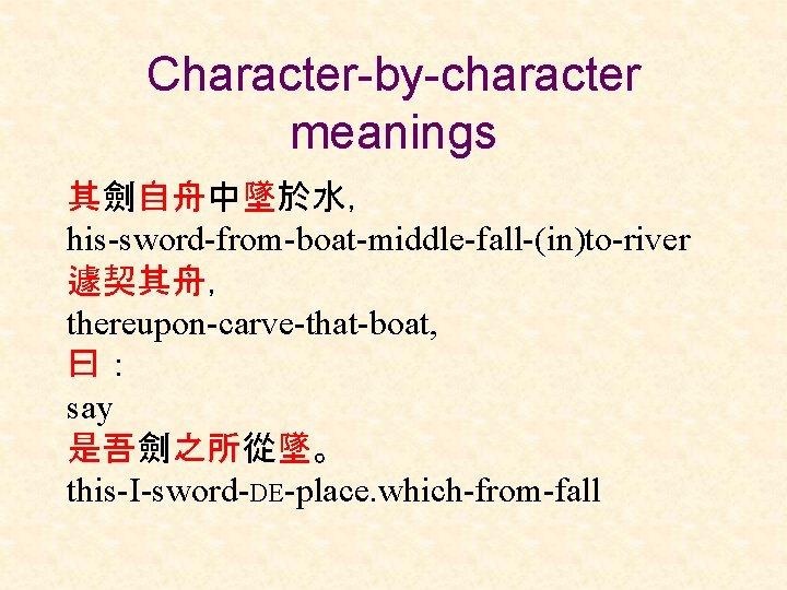 Character-by-character meanings 其劍自舟中墜於水， his-sword-from-boat-middle-fall-(in)to-river 遽契其舟， thereupon-carve-that-boat, 曰： say 是吾劍之所從墜。 this-I-sword-DE-place. which-from-fall 