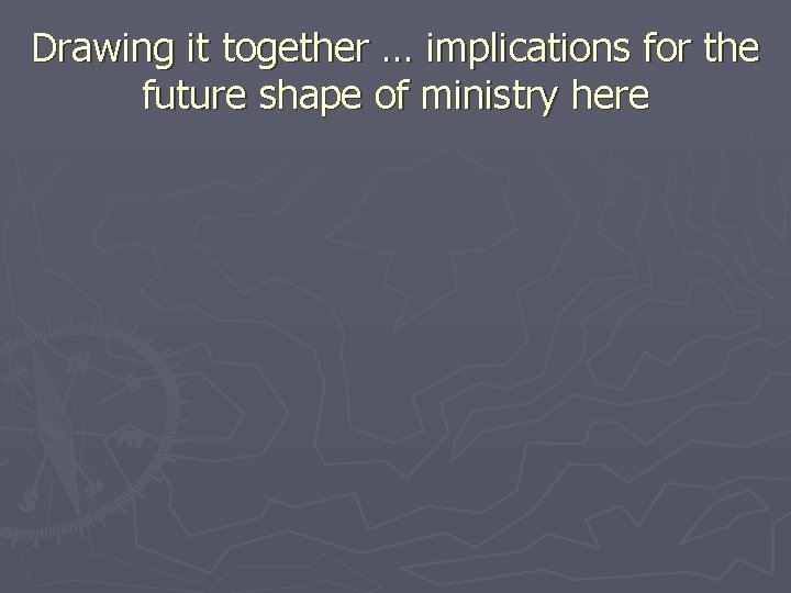 Drawing it together … implications for the future shape of ministry here 