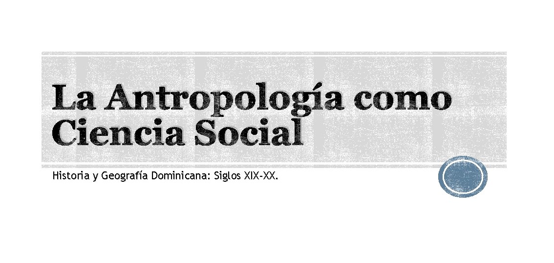 La Antropología como Ciencia Social Historia y Geografía Dominicana: Siglos XIX-XX. 