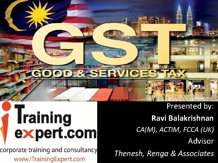 Goods and Services Tax (GST) Presented by: Ravi Balakrishnan CA(M), ACTIM, FCCA (UK) Advisor