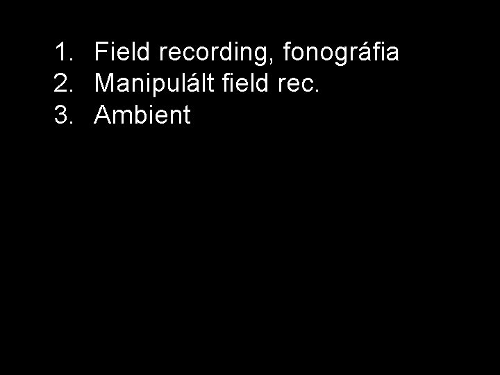 1. Field recording, fonográfia 2. Manipulált field rec. 3. Ambient 