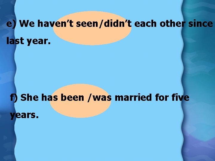 e) We haven’t seen/didn’t each other since last year. f) She has been /was