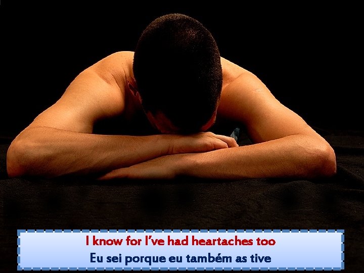 I know for I’ve had heartaches too Eu sei porque eu também as tive