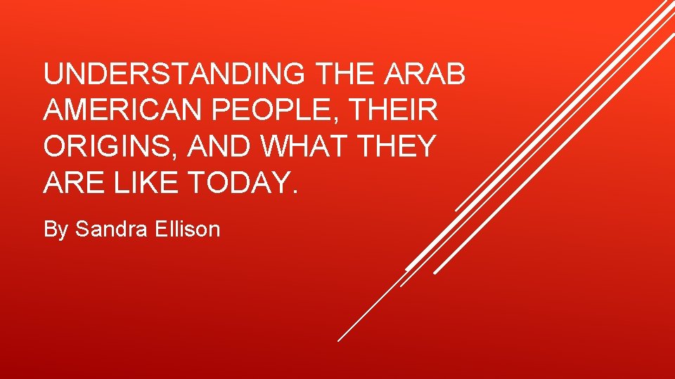 UNDERSTANDING THE ARAB AMERICAN PEOPLE, THEIR ORIGINS, AND WHAT THEY ARE LIKE TODAY. By