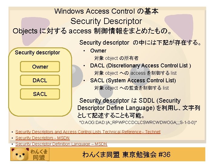 Windows Access Control の基本 Security Descriptor Objects に対する access 制御情報をまとめたもの。 Security descriptor の中には下記が存在する。 Security