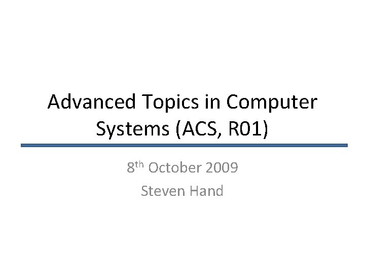 Advanced Topics in Computer Systems (ACS, R 01) 8 th October 2009 Steven Hand