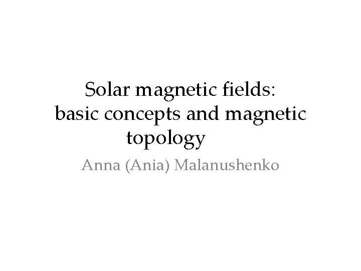 Solar magnetic fields: basic concepts and magnetic topology Anna (Ania) Malanushenko 