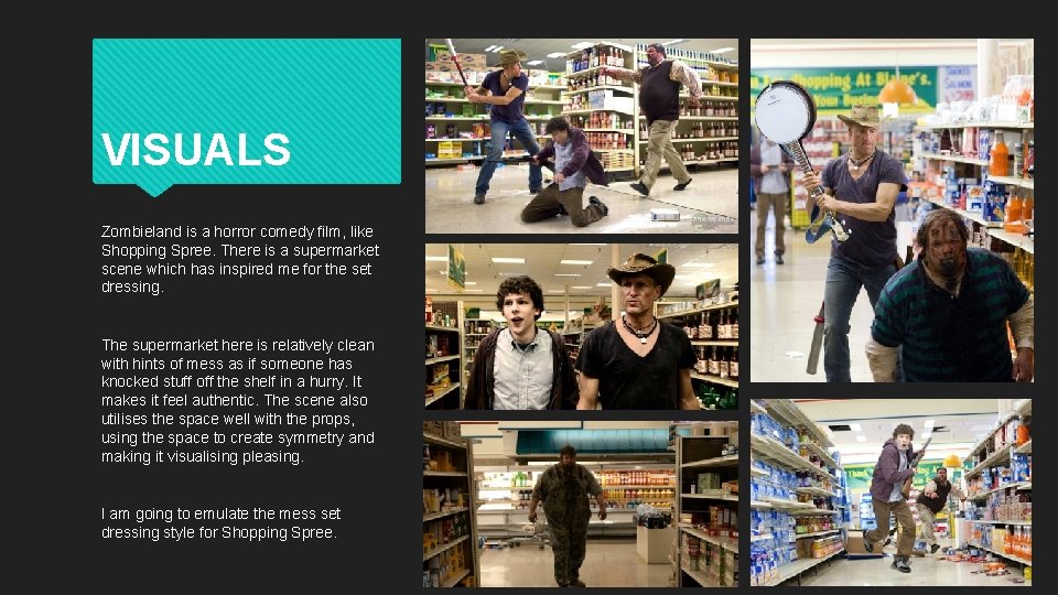 VISUALS Zombieland is a horror comedy film, like Shopping Spree. There is a supermarket