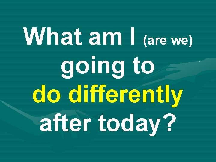 What am I (are we) going to do differently after today? 
