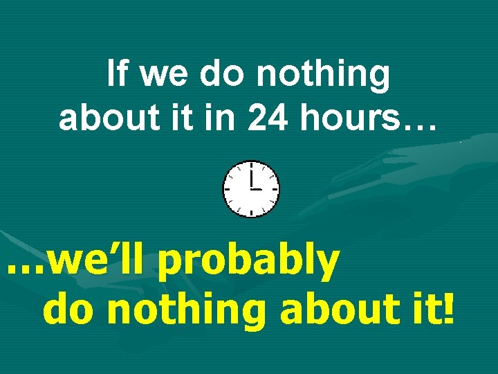 If we do nothing about it in 24 hours… …we’ll probably do nothing about