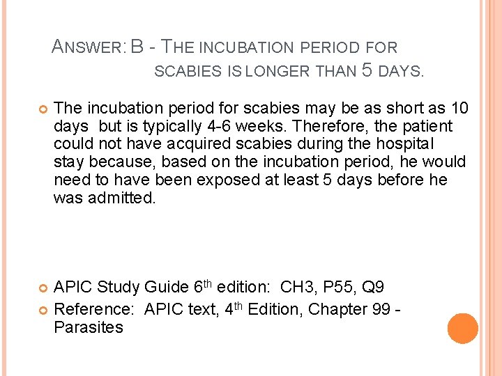 ANSWER: B - THE INCUBATION PERIOD FOR SCABIES IS LONGER THAN 5 DAYS. The