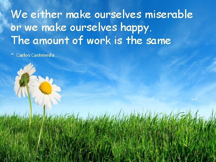 We either make ourselves miserable or we make ourselves happy. The amount of work