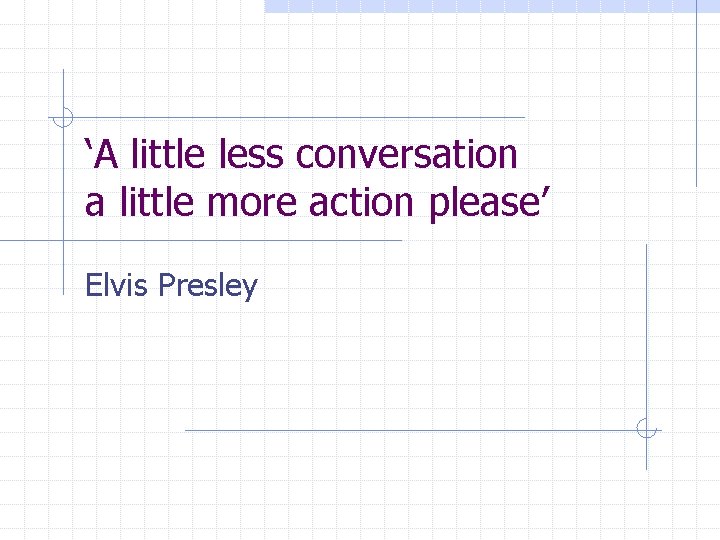 ‘A little less conversation a little more action please’ Elvis Presley 