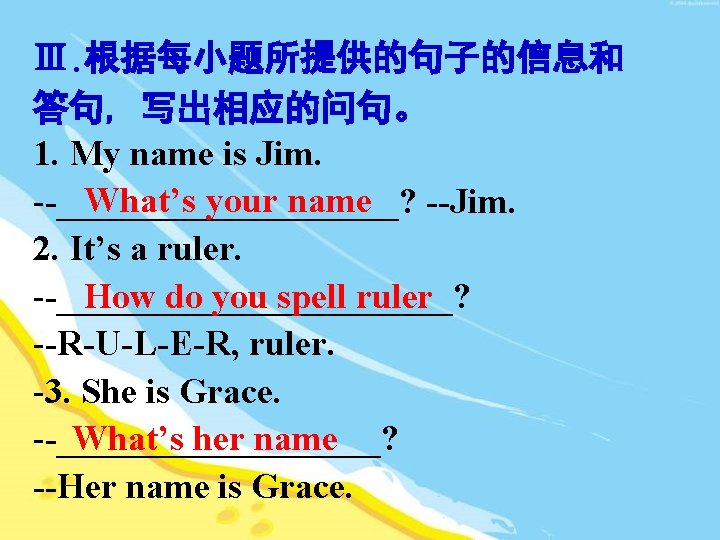 Ⅲ. 根据每小题所提供的句子的信息和 答句, 写出相应的问句。 1. My name is Jim. What’s your name --__________? --Jim.