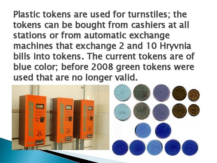 Plastic tokens are used for turnstiles; the tokens can be bought from cashiers at