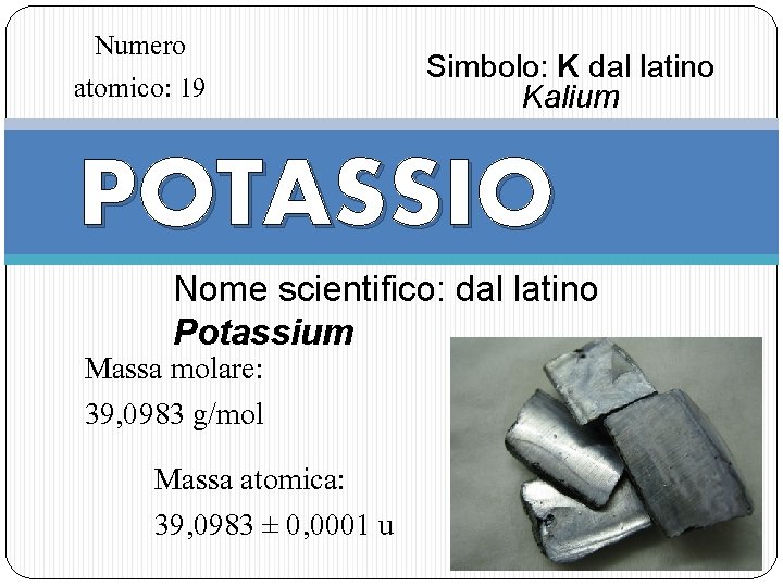 Numero atomico: 19 Simbolo: K dal latino Kalium POTASSIO Nome scientifico: dal latino Potassium