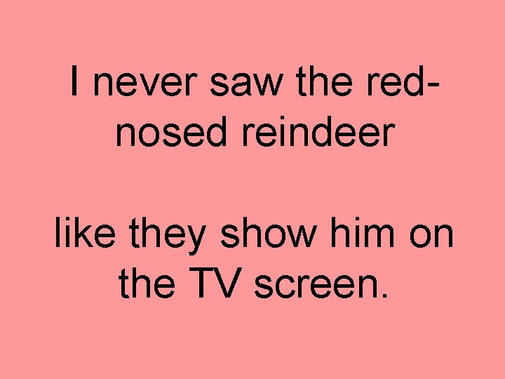 I never saw the rednosed reindeer like they show him on the TV screen.