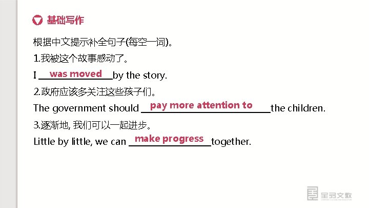 基础写作 根据中文提示补全句子(每空一词)。 1. 我被这个故事感动了。 I was moved by the story. 2. 政府应该多关注这些孩子们。 The government