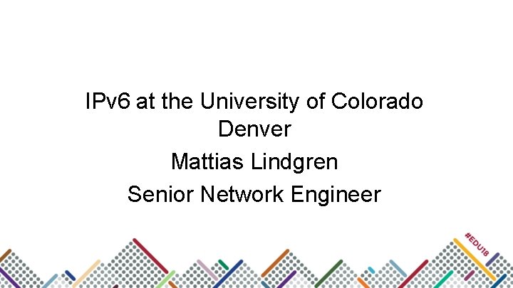 IPv 6 at the University of Colorado Denver Mattias Lindgren Senior Network Engineer 