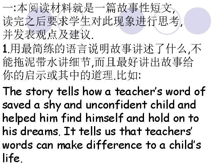 一: 本阅读材料就是一篇故事性短文, 读完之后要求学生对此现象进行思考, 并发表观点及建议. 1. 用最简练的语言说明故事讲述了什么, 不 能拖泥带水讲细节, 而且最好讲出故事给 你的启示或其中的道理. 比如: The story tells