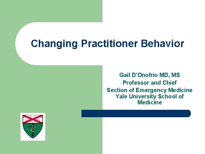 Changing Practitioner Behavior Gail D’Onofrio MD, MS Professor and Chief Section of Emergency Medicine